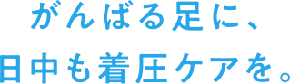 がんばる足に、日中も着圧ケアを。